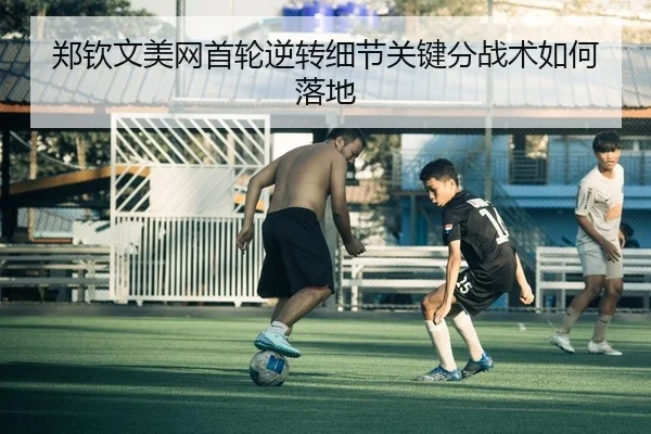 郑钦文美网首轮逆转细节关键分战术如何落地